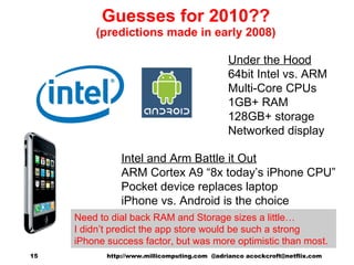 Guesses for 2010?? (predictions made in early 2008) Intel and Arm Battle it Out ARM Cortex A9 “8x today’s iPhone CPU” Pocket device replaces laptop iPhone vs. Android is the choice Under the Hood 64bit Intel vs. ARM Multi-Core CPUs 1GB+ RAM 128GB+ storage Networked display http://www.millicomputing.com  @adrianco acockcroft@netflix.com  Need to dial back RAM and Storage sizes a little… I didn’t predict the app store would be such a strong iPhone success factor, but was more optimistic than most. 