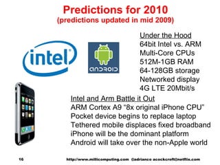 Predictions for 2010 (predictions updated in mid 2009) Intel and Arm Battle it Out ARM Cortex A9 “8x original iPhone CPU” Pocket device begins to replace laptop Tethered mobile displaces fixed broadband iPhone will be the dominant platform Android will take over the non-Apple world Under the Hood 64bit Intel vs. ARM Multi-Core CPUs 512M-1GB RAM 64-128GB storage Networked display 4G LTE 20Mbit/s http://www.millicomputing.com  @adrianco acockcroft@netflix.com  