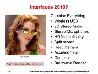 Interfaces 2010? Combine Everything Wireless USB 3D Stereo Audio Stereo Microphones HD Video display Split screen Head Camera Accelerometer Compass Brainwave Reader MyVu Crystal http://www.millicomputing.com  @adrianco acockcroft@netflix.com  Add voice control to the list… 