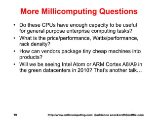 More Millicomputing Questions Do these CPUs have enough capacity to be useful for general purpose enterprise computing tasks? What is the price/performance, Watts/performance, rack density? How can vendors package tiny cheap machines into products? Will we be seeing Intel Atom or ARM Cortex A8/A9 in the green datacenters in 2010? That’s another talk… http://www.millicomputing.com  @adrianco acockcroft@netflix.com  