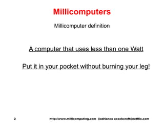 Millicomputers Millicomputer definition A computer that uses less than one Watt Put it in your pocket without burning your leg! http://www.millicomputing.com  @adrianco acockcroft@netflix.com  