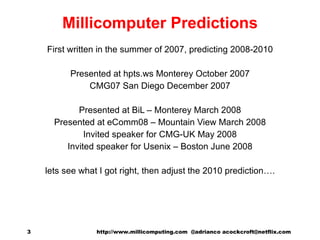 Millicomputer Predictions First written in the summer of 2007, predicting 2008-2010 Presented at hpts.ws Monterey October 2007 CMG07 San Diego December 2007 Presented at BiL – Monterey March 2008 Presented at eComm08 – Mountain View March 2008 Invited speaker for CMG-UK May 2008 Invited speaker for Usenix – Boston June 2008 lets see what I got right, then adjust the 2010 prediction…. http://www.millicomputing.com  @adrianco acockcroft@netflix.com  