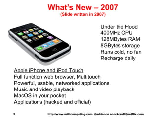 What’s New – 2007 (Slide written in 2007) Apple iPhone and iPod Touch Full function web browser, Multitouch Powerful, usable, networked applications Music and video playback MacOS in your pocket Applications (hacked and official) Under the Hood 400MHz CPU 128MBytes RAM 8GBytes storage Runs cold, no fan Recharge daily http://www.millicomputing.com  @adrianco acockcroft@netflix.com  