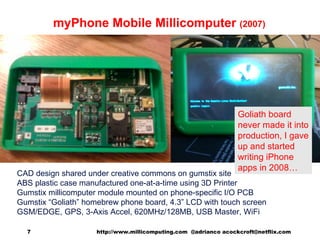 myPhone Mobile Millicomputer  (2007) CAD design shared under creative commons on gumstix site ABS plastic case manufactured one-at-a-time using 3D Printer Gumstix millicomputer module mounted on phone-specific I/O PCB Gumstix “Goliath” homebrew phone board, 4.3” LCD with touch screen GSM/EDGE, GPS, 3-Axis Accel, 620MHz/128MB, USB Master, WiFi http://www.millicomputing.com  @adrianco acockcroft@netflix.com  Goliath board never made it into production, I gave up and started writing iPhone apps in 2008… 