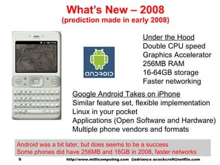 What’s New – 2008 (prediction made in early 2008) Google Android Takes on iPhone Similar feature set, flexible implementation Linux in your pocket Applications (Open Software and Hardware) Multiple phone vendors and formats Under the Hood Double CPU speed Graphics Accelerator 256MB RAM 16-64GB storage Faster networking http://www.millicomputing.com  @adrianco acockcroft@netflix.com  Android was a bit later, but does seems to be a success Some phones did have 256MB and 16GB in 2008, faster networks 