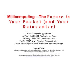 Millicomputing – The  Future in Your Pocket (and Your Datacenter) Adrian Cockcroft  @adrianco ex-Sun (1988-2004) Performance Guru ex-eBay (2004-2007) Research Labs Netflix (2007-Now) Scalable Personalization Mobile sideline (2006-Now) Homebrew and iPhone apps Ignite! Talk Although the author is employed by Netflix Inc. these are the personal opinions of the author and no endorsement by Netflix Inc. is implied. Content published under Creative Commons Attribution Share-Alike 3.0 http://creativecommons.org/licenses/by-sa /3.0/ 