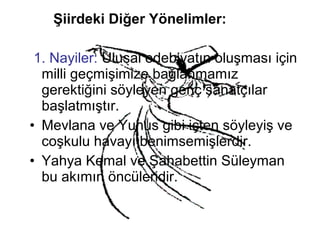 Şiirdeki Diğer Yönelimler:
1. Nayiler: Ulusal edebiyatın oluşması için
milli geçmişimize bağlanmamız
gerektiğini söyleyen genç sanatçılar
başlatmıştır.
• Mevlana ve Yunus gibi içten söyleyiş ve
coşkulu havayı benimsemişlerdir.
• Yahya Kemal ve Şahabettin Süleyman
bu akımın öncüleridir.
 