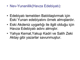 • Nev-Yunanilik(Havza Edebiyatı):
• Edebiyatı temelden Batılılaştırmak için
Eski Yunan edebiyatını örnek almışlardır.
• Eski Akdeniz uygarlığı ile ilgili olduğu için
Havza Edebiyatı adını almıştır.
• Yahya Kemal,Yakup Kadri ve Salih Zeki
Aktay gibi yazarlar savunmuştur.
 