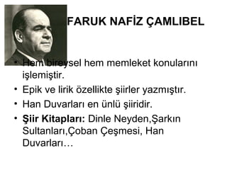 FARUK NAFİZ ÇAMLIBEL
• Hem bireysel hem memleket konularını
işlemiştir.
• Epik ve lirik özellikte şiirler yazmıştır.
• Han Duvarları en ünlü şiiridir.
• Şiir Kitapları: Dinle Neyden,Şarkın
Sultanları,Çoban Çeşmesi, Han
Duvarları…
 