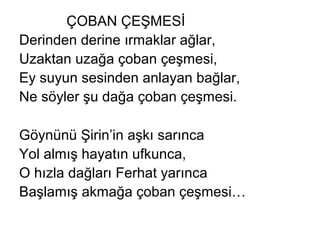 ÇOBAN ÇEŞMESİ
Derinden derine ırmaklar ağlar,
Uzaktan uzağa çoban çeşmesi,
Ey suyun sesinden anlayan bağlar,
Ne söyler şu dağa çoban çeşmesi.
Göynünü Şirin’in aşkı sarınca
Yol almış hayatın ufkunca,
O hızla dağları Ferhat yarınca
Başlamış akmağa çoban çeşmesi…
 