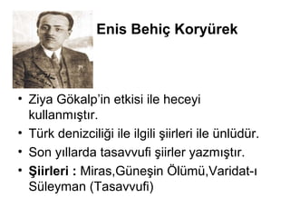 Enis Behiç Koryürek
• Ziya Gökalp’in etkisi ile heceyi
kullanmıştır.
• Türk denizciliği ile ilgili şiirleri ile ünlüdür.
• Son yıllarda tasavvufi şiirler yazmıştır.
• Şiirleri : Miras,Güneşin Ölümü,Varidat-ı
Süleyman (Tasavvufi)
 