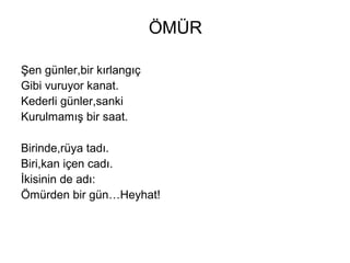 ÖMÜR
Şen günler,bir kırlangıç
Gibi vuruyor kanat.
Kederli günler,sanki
Kurulmamış bir saat.
Birinde,rüya tadı.
Biri,kan içen cadı.
İkisinin de adı:
Ömürden bir gün…Heyhat!
 