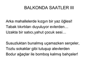 BALKONDA SAATLER III
Arka mahallelerde kızgın bir yaz öğlesi!
Tabak tıkırtıları duyuluyor evlerden…
Uzakta bir satıcı,yahut çocuk sesi…
Susuzluktan bunalmış uçamazken serçeler,
Tozlu sokaklar gibi tutuşup alevlerden
Bodur ağaçlar ile bomboş kalmış bahçeler!
 