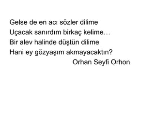 Gelse de en acı sözler dilime
Uçacak sanırdım birkaç kelime…
Bir alev halinde düştün dilime
Hani ey gözyaşım akmayacaktın?
Orhan Seyfi Orhon
 