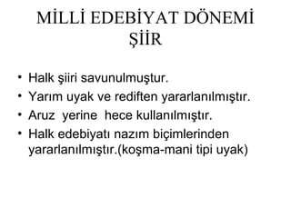 MİLLİ EDEBİYAT DÖNEMİ
ŞİİR
• Halk şiiri savunulmuştur.
• Yarım uyak ve rediften yararlanılmıştır.
• Aruz yerine hece kullanılmıştır.
• Halk edebiyatı nazım biçimlerinden
yararlanılmıştır.(koşma-mani tipi uyak)
 