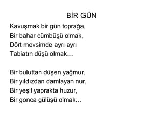 BİR GÜN
Kavuşmak bir gün toprağa,
Bir bahar cümbüşü olmak,
Dört mevsimde ayrı ayrı
Tabiatın düşü olmak…
Bir buluttan düşen yağmur,
Bir yıldızdan damlayan nur,
Bir yeşil yaprakta huzur,
Bir gonca gülüşü olmak…
 