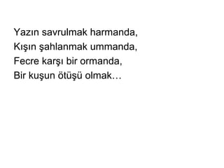 Yazın savrulmak harmanda,
Kışın şahlanmak ummanda,
Fecre karşı bir ormanda,
Bir kuşun ötüşü olmak…
 