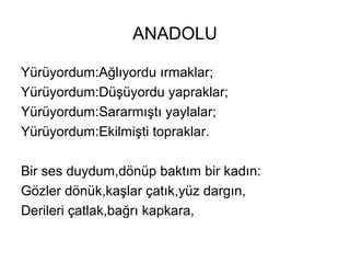 ANADOLU
Yürüyordum:Ağlıyordu ırmaklar;
Yürüyordum:Düşüyordu yapraklar;
Yürüyordum:Sararmıştı yaylalar;
Yürüyordum:Ekilmişti topraklar.
Bir ses duydum,dönüp baktım bir kadın:
Gözler dönük,kaşlar çatık,yüz dargın,
Derileri çatlak,bağrı kapkara,
 