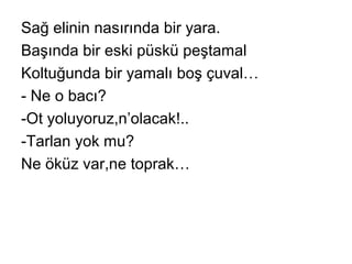 Sağ elinin nasırında bir yara.
Başında bir eski püskü peştamal
Koltuğunda bir yamalı boş çuval…
- Ne o bacı?
-Ot yoluyoruz,n’olacak!..
-Tarlan yok mu?
Ne öküz var,ne toprak…
 