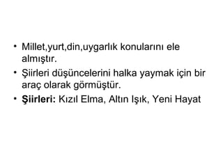 • Millet,yurt,din,uygarlık konularını ele
almıştır.
• Şiirleri düşüncelerini halka yaymak için bir
araç olarak görmüştür.
• Şiirleri: Kızıl Elma, Altın Işık, Yeni Hayat
 