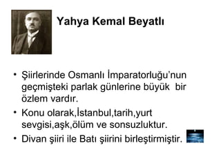Yahya Kemal Beyatlı
• Şiirlerinde Osmanlı İmparatorluğu’nun
geçmişteki parlak günlerine büyük bir
özlem vardır.
• Konu olarak,İstanbul,tarih,yurt
sevgisi,aşk,ölüm ve sonsuzluktur.
• Divan şiiri ile Batı şiirini birleştirmiştir.
 