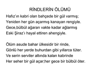 RİNDLERİN ÖLÜMÜ
Hafız’ın kabri olan bahçede bir gül varmış;
Yeniden her gün açarmış kanayan rengiyle.
Gece,bülbül ağaran vakte kadar ağlarmış
Eski Şiraz’ı hayal ettiren ahengiyle.
Ölüm asude bahar ülkesidir bir rinde,
Gönlü her yerde buhurdan gibi yıllarca tüter.
Ve serin serviler altında kalan kabrinde
Her seher bir gül açar;her gece bir bülbül öter.
 