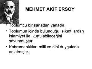 MEHMET AKİF ERSOY
• Toplumcu bir sanattan yanadır.
• Toplumun içinde bulunduğu sıkıntılardan
İslamiyet ile kurtulabileceğini
savunmuştur.
• Kahramanlıkları milli ve dini duygularla
anlatmıştır.
 