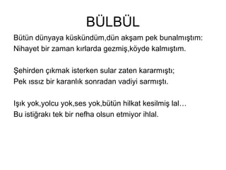BÜLBÜL
Bütün dünyaya küskündüm,dün akşam pek bunalmıştım:
Nihayet bir zaman kırlarda gezmiş,köyde kalmıştım.
Şehirden çıkmak isterken sular zaten kararmıştı;
Pek ıssız bir karanlık sonradan vadiyi sarmıştı.
Işık yok,yolcu yok,ses yok,bütün hilkat kesilmiş lal…
Bu istiğrakı tek bir nefha olsun etmiyor ihlal.
 