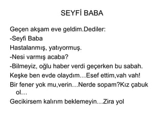 SEYFİ BABA
Geçen akşam eve geldim.Dediler:
-Seyfi Baba
Hastalanmış, yatıyormuş.
-Nesi varmış acaba?
-Bilmeyiz, oğlu haber verdi geçerken bu sabah.
Keşke ben evde olaydım…Esef ettim,vah vah!
Bir fener yok mu,verin…Nerde sopam?Kız çabuk
ol…
Gecikirsem kalırım beklemeyin…Zira yol
 