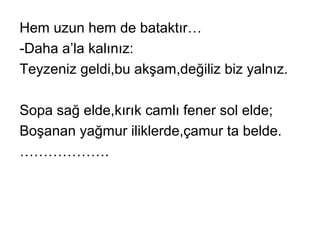 Hem uzun hem de bataktır…
-Daha a’la kalınız:
Teyzeniz geldi,bu akşam,değiliz biz yalnız.
Sopa sağ elde,kırık camlı fener sol elde;
Boşanan yağmur iliklerde,çamur ta belde.
……………….
 