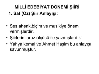 MİLLİ EDEBİYAT DÖNEMİ ŞİİRİ
1. Saf (Öz) Şiir Anlayışı:
• Ses,ahenk,biçim ve musikiye önem
vermişlerdir.
• Şiirlerini aruz ölçüsü ile yazmışlardır.
• Yahya kemal ve Ahmet Haşim bu anlayışı
savunmuştur.
 