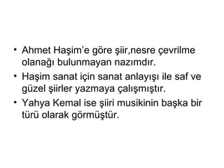 • Ahmet Haşim’e göre şiir,nesre çevrilme
olanağı bulunmayan nazımdır.
• Haşim sanat için sanat anlayışı ile saf ve
güzel şiirler yazmaya çalışmıştır.
• Yahya Kemal ise şiiri musikinin başka bir
türü olarak görmüştür.
 