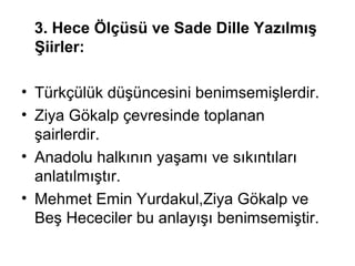 3. Hece Ölçüsü ve Sade Dille Yazılmış
Şiirler:
• Türkçülük düşüncesini benimsemişlerdir.
• Ziya Gökalp çevresinde toplanan
şairlerdir.
• Anadolu halkının yaşamı ve sıkıntıları
anlatılmıştır.
• Mehmet Emin Yurdakul,Ziya Gökalp ve
Beş Hececiler bu anlayışı benimsemiştir.
 