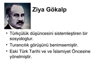 Ziya Gökalp 
• Türkçülük düşüncesini sistemleştiren bir 
sosyologtur. 
• Turancılık görüşünü benimsemiştir. 
• Eski Türk Tarihi ve ve İslamiyet Öncesine 
yönelmiştir. 
 
