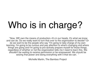Who is in charge?  “ Now, WE own the means of production--it's in our heads. It's what we know and can do. Do we really want to turn that over to the organization to decide? Or do we want to be the people who say "I'm going to take charge of my own learning. I'm going to be curious and pay attention to what's changing and where things are going and I'm going to pro-actively prepare myself for those things, regardless of whether or not the organization tells me I need to learn this. We shouldn't be waiting to receive permission or be empowered. We should be seizing that power and doing everything with it that we can.“ Michelle Martin, The Bamboo Project 