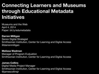 Connecting Learners and Museums
through Educational Metadata
Initiatives

Museums and the Web
April 4, 2014
Paper: bit.ly/edumetadata

Darren Milligan
Senior Digital Strategist
Smithsonian Institution, Center for Learning and Digital Access
@darrenmilligan

Melissa Wadman
Manager of Program Evaluation
Smithsonian Institution, Center for Learning and Digital Access

James Collins
Digital Media Project Manager
Smithsonian Institution, Center for Learning and Digital Access
@jamescollinsjr
 