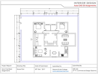 I N TE R I O R D E S I G N
Auto CAD 2D Assignments
Project Report:
Auto Cad Basic
Assignments
Drawing Title:
House Plan
Date Of Submission
30th Dec.’ 2017
Submitted By:
Milli Jain
2nd Yr. Commercial Design Diploma
Submitted To:
Dezyne Ecole College
www.dezyneecole.com
 