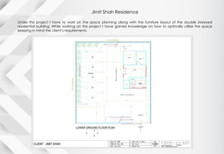 Jimit Shah Residence
Under this project I have to work on the space planning along with the furniture layout of the double storeyed
residential building. While working on this project I have gained knowledge on how to optimally utilize the space
keeping in mind the client’s requirements.
 