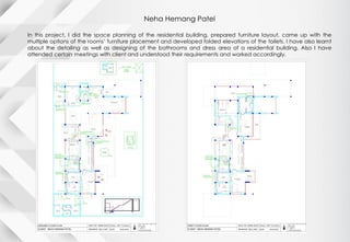 Neha Hemang Patel
In this project, I did the space planning of the residential building, prepared furniture layout, came up with the
multiple options of the rooms’ furniture placement and developed folded elevations of the toilets. I have also learnt
about the detailing as well as designing of the bathrooms and dress area of a residential building. Also I have
attended certain meetings with client and understood their requirements and worked accordingly.
 