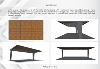 Mitul Patel
In this project I have learned a lot. From site visits to dealing with vendors and carpenters, till designing. I have
designed parking shed and many furniture with the help of reference images, also I have developed various options
of wall panelling, study table and bunk bed. Folded elevations of all room were developed by me along with their
detailed drawings.
Parking shed views
 