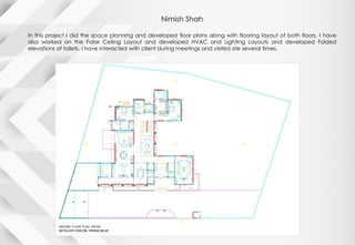 Nimish Shah
In this project I did the space planning and developed floor plans along with flooring layout of both floors. I have
also worked on the False Ceiling Layout and developed HVAC and Lighting Layouts and developed Folded
elevations of toilets. I have interacted with client during meetings and visited site several times.
 