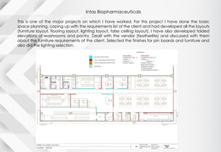 Intas Biopharmaceuticals
This is one of the major projects on which I have worked. For this project I have done the basic
space planning, coping up with the requirements list of the client and had developed all the layouts
(furniture layout, flooring layout, lighting layout, false ceiling layout). I have also developed folded
elevations of washrooms and pantry. Dealt with the vendor (featherlite) and discussed with them
about the furniture requirements of the client. Selected the finishes for pin boards and furniture and
also did the lighting selection.
 