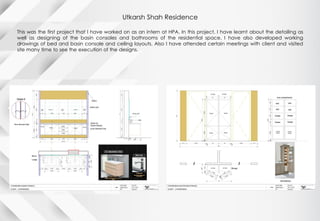 Utkarsh Shah Residence
This was the first project that I have worked on as an intern at HPA. In this project, I have learnt about the detailing as
well as designing of the basin consoles and bathrooms of the residential space. I have also developed working
drawings of bed and basin console and ceiling layouts. Also I have attended certain meetings with client and visited
site many time to see the execution of the designs.
 