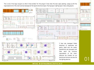 01
I have also developed folded
elevations of washrooms and
pantry. Dealt with the vendor
(featherlite) and discussed with
them about the furniture
requirements of the client.
Selected the finishes for pin
boards and furniture and also did
the lighting selection.
I N T A S B I O P H A R M A C E U T I C A L S
This is one of the major projects on which I have worked. For this project I have done the basic space planning, coping up with the
requirements list of the client and had developed all the layouts (furniture layout, flooring layout, lighting layout, false ceiling layout).
 