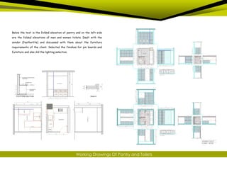 Below the text is the folded elevation of pantry and on the left side
are the folded elevations of men and women toilets. Dealt with the
vendor (featherlite) and discussed with them about the furniture
requirements of the client. Selected the finishes for pin boards and
furniture and also did the lighting selection.
Working Drawings Of Pantry and Toilets
 