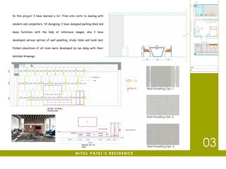 In this project I have learned a lot. From site visits to dealing with
vendors and carpenters, till designing. I have designed parking shed and
many furniture with the help of reference images, also I have
developed various options of wall panelling, study table and bunk bed.
Folded elevations of all room were developed by me along with their
detailed drawings.
03
M I T U L P A T E L ’ S R E S I D E N C E
Wall Panelling Opt. 1
Wall Panelling Opt. 3
Wall Panelling Opt. 2
 