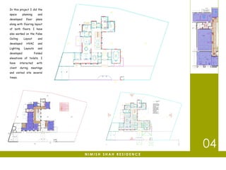 04
N I M I S H S H A H R E S I D E N C E
In this project I did the
space planning and
developed floor plans
along with flooring layout
of both floors. I have
also worked on the False
Ceiling Layout and
developed HVAC and
Lighting Layouts and
developed Folded
elevations of toilets. I
have interacted with
client during meetings
and visited site several
times.
 