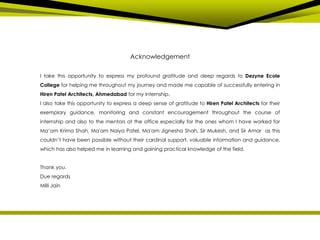 Acknowledgement
I take this opportunity to express my profound gratitude and deep regards to Dezyne Ecole
College for helping me throughout my journey and made me capable of successfully entering in
Hiren Patel Architects, Ahmedabad for my internship.
I also take this opportunity to express a deep sense of gratitude to Hiren Patel Architects for their
exemplary guidance, monitoring and constant encouragement throughout the course of
internship and also to the mentors at the office especially for the ones whom I have worked for
Ma’am Krima Shah, Ma'am Naiya Patel, Ma'am Jignesha Shah, Sir Mukesh, and Sir Amar as this
couldn’t have been possible without their cardinal support, valuable information and guidance,
which has also helped me in learning and gaining practical knowledge of the field.
Thank you.
Due regards
Milli Jain
 