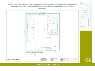 Under this project I have to work on the space planning along with the furniture layout of the double storeyed residential building.
While working on this project I have gained knowledge on how to optimally utilize the space keeping in mind the client’s
requirements.
J I M I T S H A H R E S I D E N C E
06
 