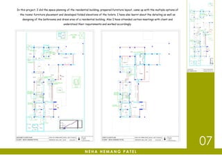 In this project, I did the space planning of the residential building, prepared furniture layout, came up with the multiple options of
the rooms’ furniture placement and developed folded elevations of the toilets. I have also learnt about the detailing as well as
designing of the bathrooms and dress area of a residential building. Also I have attended certain meetings with client and
understood their requirements and worked accordingly.
N E H A H E M A N G P A T E L
07
 